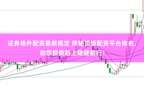 证券场外配资最新规定 揭秘顶级配资平台排名,助您投资路上稳健前行!