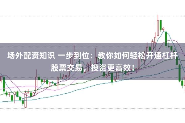 场外配资知识 一步到位：教你如何轻松开通杠杆股票交易，投资更高效！