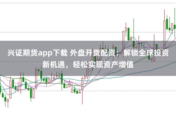 兴证期货app下载 外盘开货配资:解锁全球投资新机遇,轻松实现资产增值