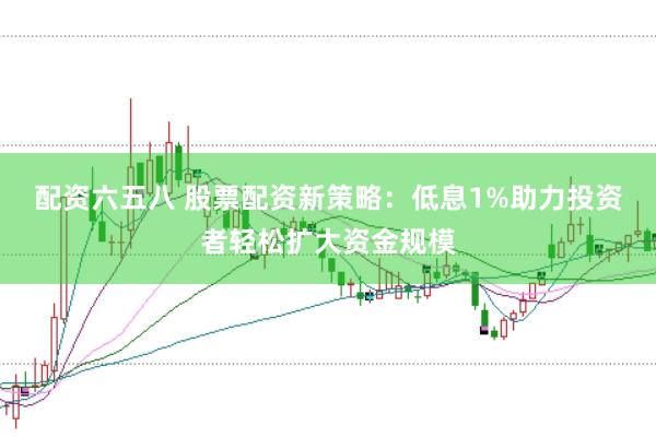 配资六五八 股票配资新策略：低息1%助力投资者轻松扩大资金规模