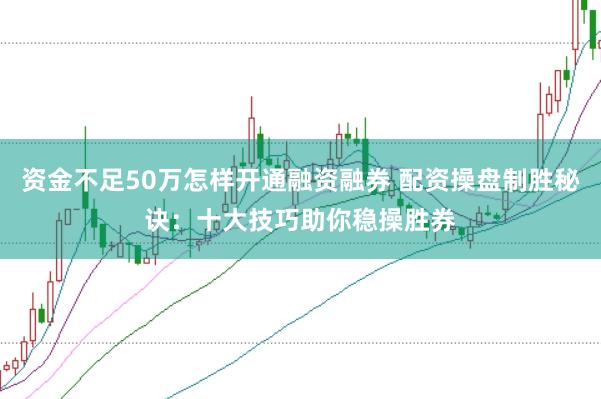 资金不足50万怎样开通融资融券 配资操盘制胜秘诀：十大技巧助你稳操胜券