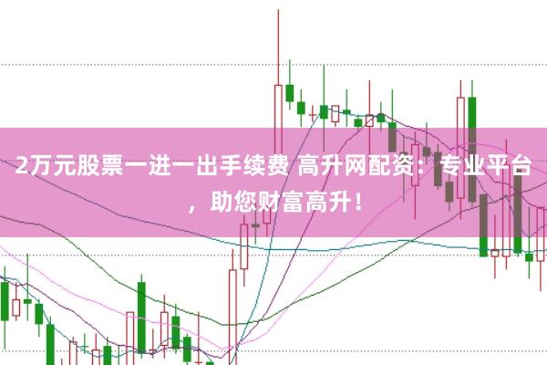 2万元股票一进一出手续费 高升网配资：专业平台，助您财富高升！