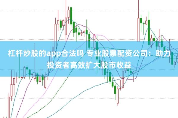杠杆炒股的app合法吗 专业股票配资公司：助力投资者高效扩大股市收益