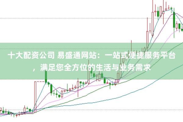 十大配资公司 易盛通网站：一站式便捷服务平台，满足您全方位的生活与业务需求