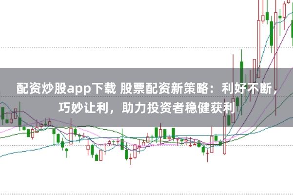 配资炒股app下载 股票配资新策略：利好不断，巧妙让利，助力投资者稳健获利