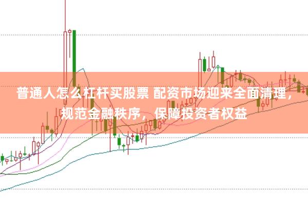 普通人怎么杠杆买股票 配资市场迎来全面清理，规范金融秩序，保障投资者权益