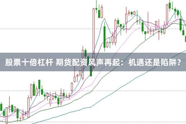 股票十倍杠杆 期货配资风声再起：机遇还是陷阱？