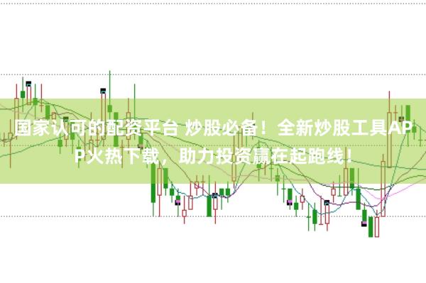 国家认可的配资平台 炒股必备！全新炒股工具APP火热下载，助力投资赢在起跑线！