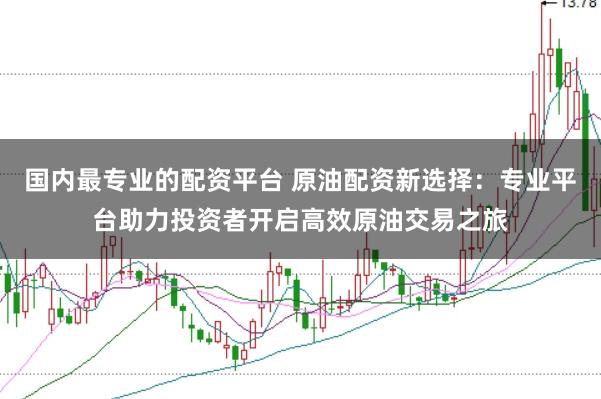 国内最专业的配资平台 原油配资新选择：专业平台助力投资者开启高效原油交易之旅