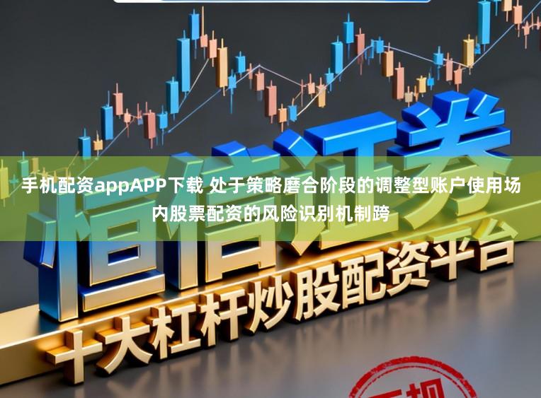 手机配资appAPP下载 处于策略磨合阶段的调整型账户使用场内股票配资的风险识别机制跨