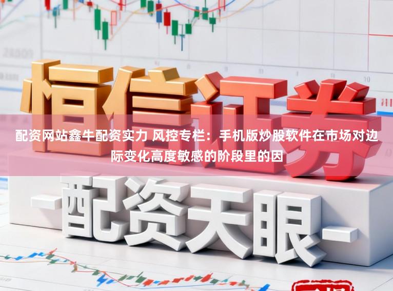 配资网站鑫牛配资实力 风控专栏：手机版炒股软件在市场对边际变化高度敏感的阶段里的因