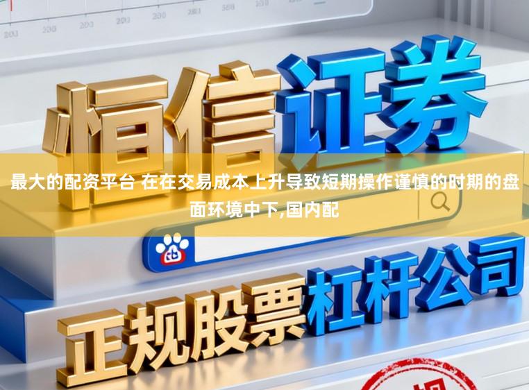 最大的配资平台 在在交易成本上升导致短期操作谨慎的时期的盘面环境中下,国内配