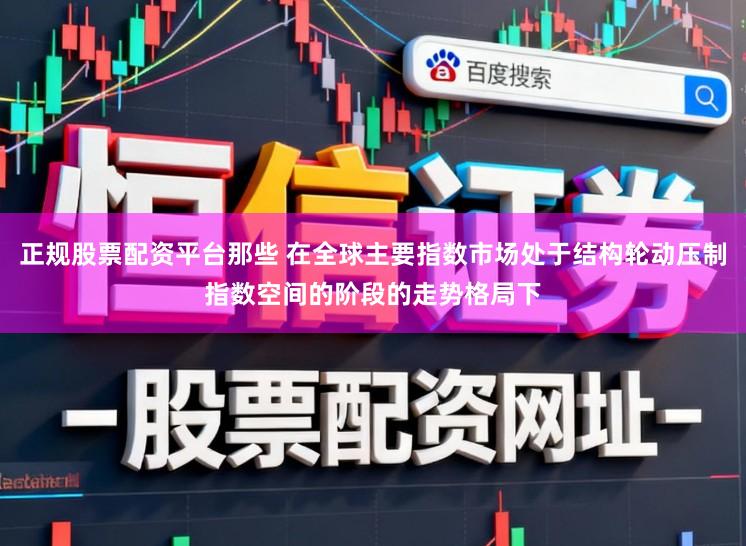 正规股票配资平台那些 在全球主要指数市场处于结构轮动压制指数空间的阶段的走势格局下