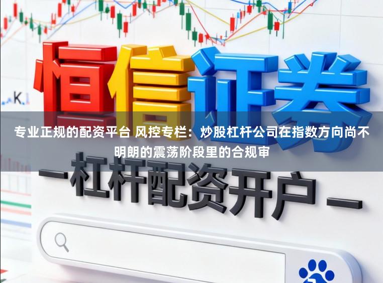 专业正规的配资平台 风控专栏：炒股杠杆公司在指数方向尚不明朗的震荡阶段里的合规审