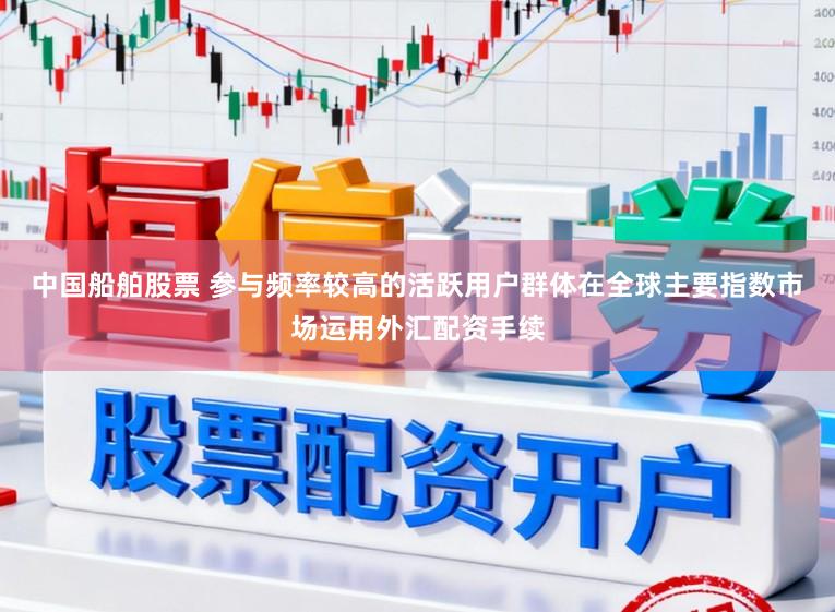 中国船舶股票 参与频率较高的活跃用户群体在全球主要指数市场运用外汇配资手续
