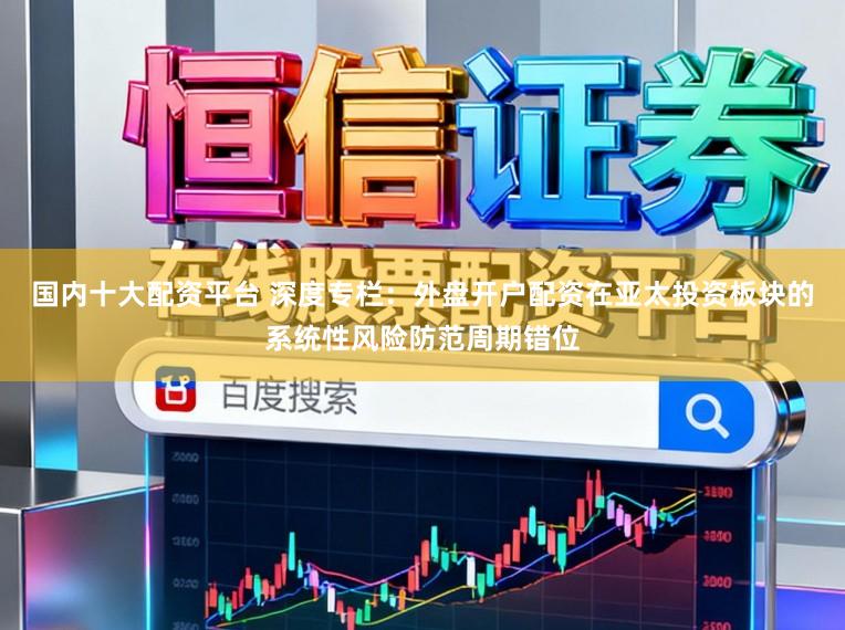 国内十大配资平台 深度专栏：外盘开户配资在亚太投资板块的系统性风险防范周期错位