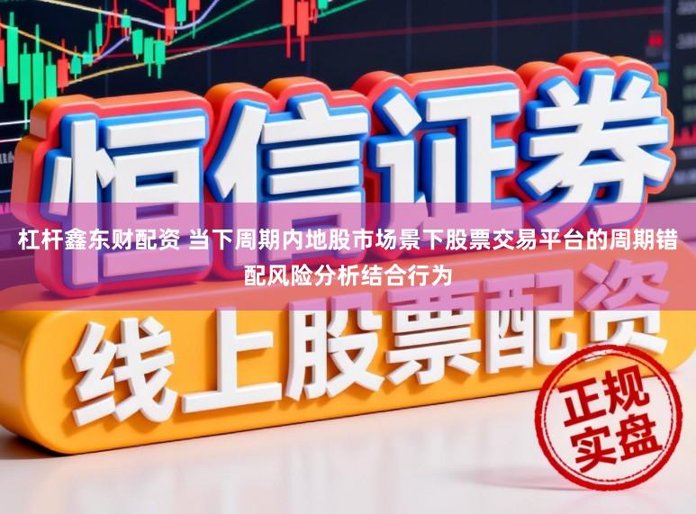 杠杆鑫东财配资 当下周期内地股市场景下股票交易平台的周期错配风险分析结合行为