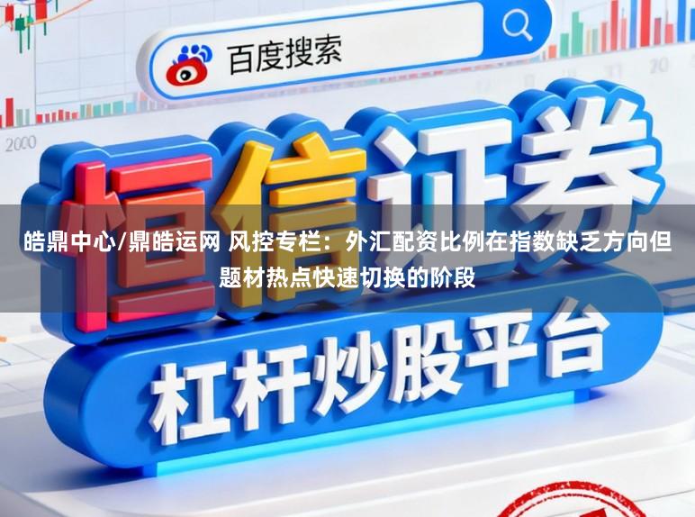 皓鼎中心/鼎皓运网 风控专栏：外汇配资比例在指数缺乏方向但题材热点快速切换的阶段