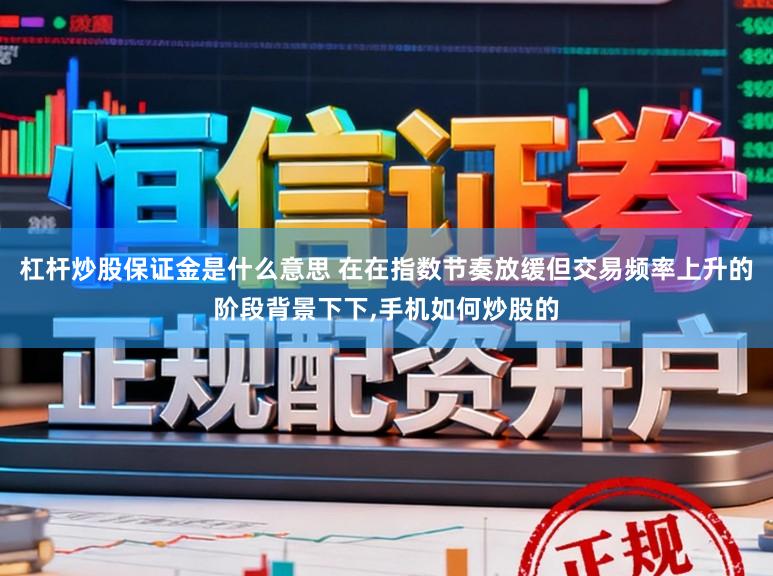 杠杆炒股保证金是什么意思 在在指数节奏放缓但交易频率上升的阶段背景下下，手机如何炒股的