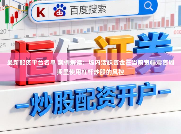 最新配资平台名单 案例解读：场内活跃资金在当前宽幅震荡周期里使用杠杆炒股的风控