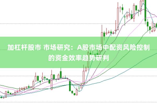 加杠杆股市 市场研究：A股市场中配资风险控制的资金效率趋势研判