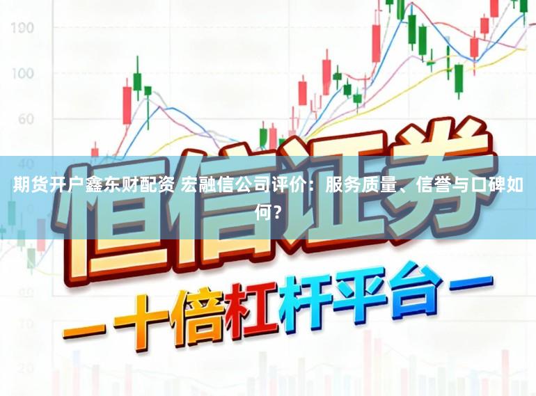 期货开户鑫东财配资 宏融信公司评价:服务质量、信誉与口碑如何?
