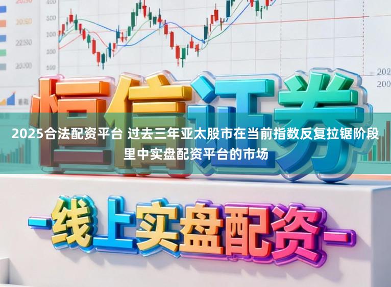 2025合法配资平台 过去三年亚太股市在当前指数反复拉锯阶段里中实盘配资平台的市场