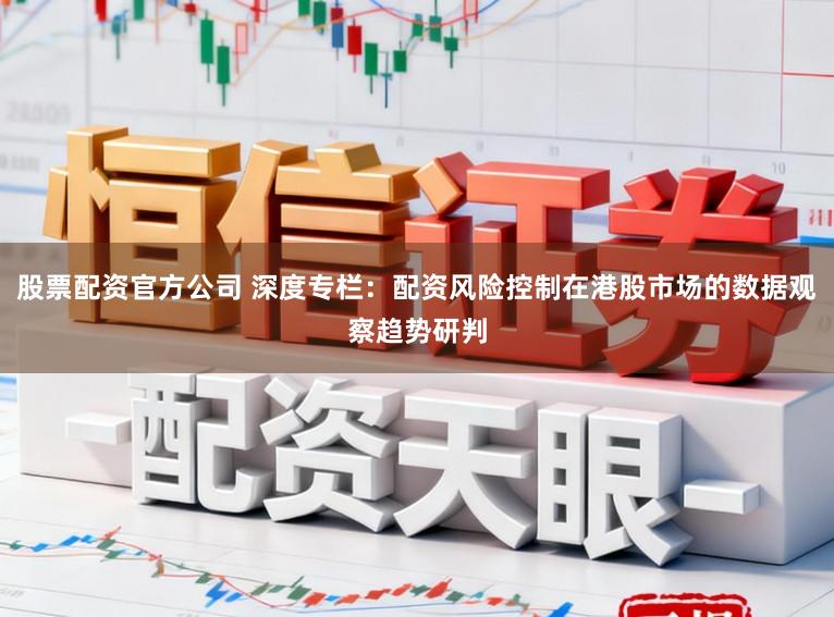 股票配资官方公司 深度专栏：配资风险控制在港股市场的数据观察趋势研判