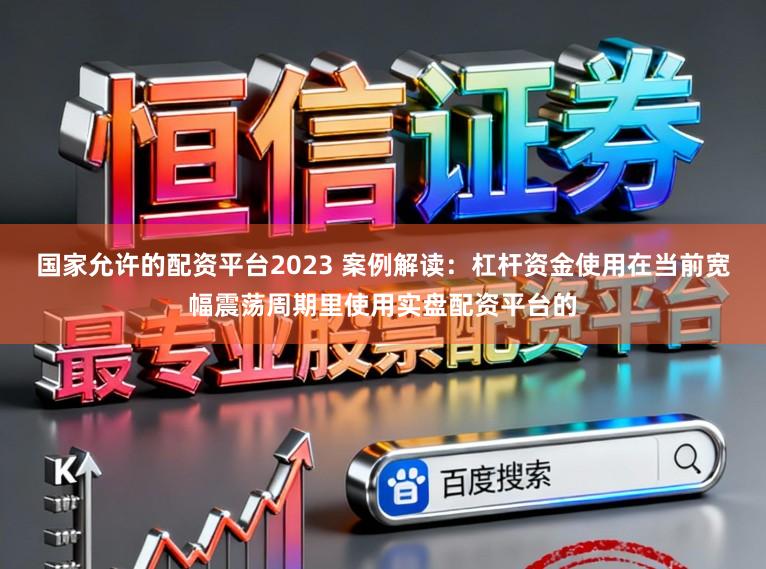 国家允许的配资平台2023 案例解读：杠杆资金使用在当前宽幅震荡周期里使用实盘配资平台的