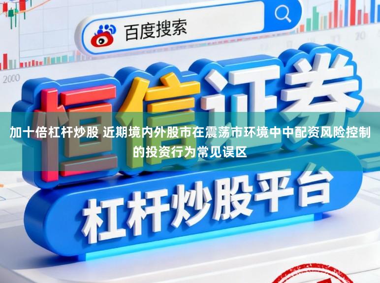 加十倍杠杆炒股 近期境内外股市在震荡市环境中中配资风险控制的投资行为常见误区