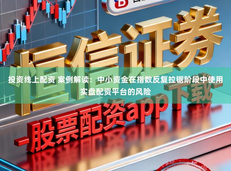 投资线上配资 案例解读:中小资金在指数反复拉锯阶段中使用实盘配资平台的风险